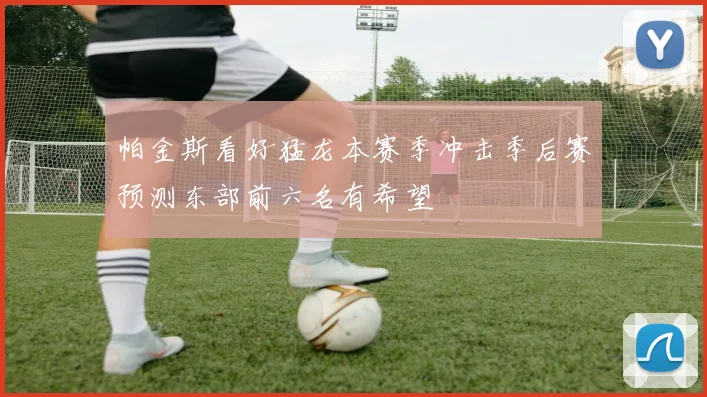 帕金斯看好猛龙本赛季冲击季后赛预测东部前六名有希望