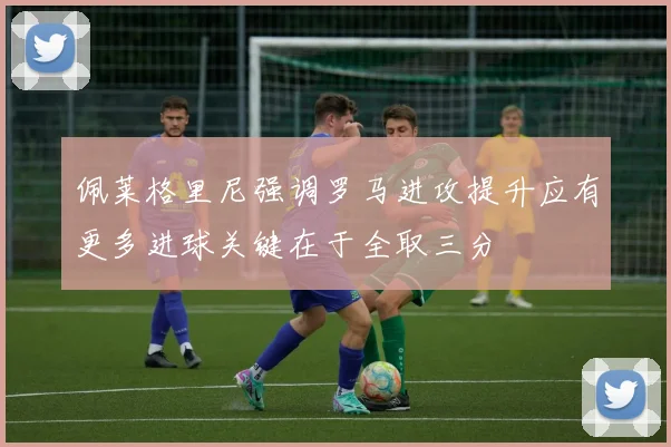 佩莱格里尼强调罗马进攻提升应有更多进球关键在于全取三分