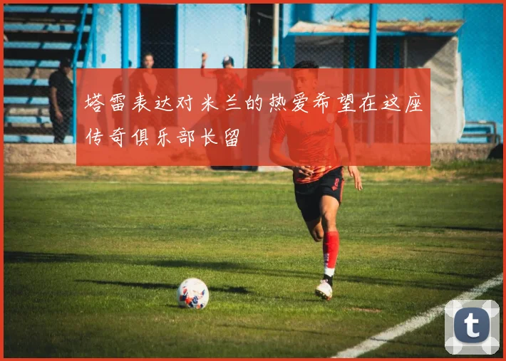 塔雷表达对米兰的热爱希望在这座传奇俱乐部长留