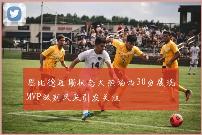 恩比德近期状态火热场均30分展现MVP级别风采引发关注