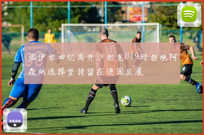 诺伊尔回忆离开沙尔克U19时拒绝阿森纳选择坚持留在德国发展
