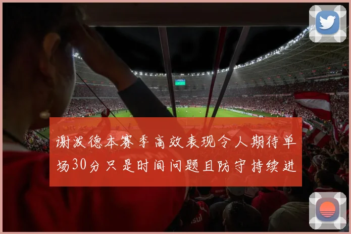 谢泼德本赛季高效表现令人期待单场30分只是时间问题且防守持续进步
