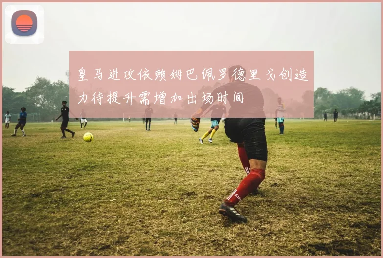 皇马进攻依赖姆巴佩罗德里戈创造力待提升需增加出场时间