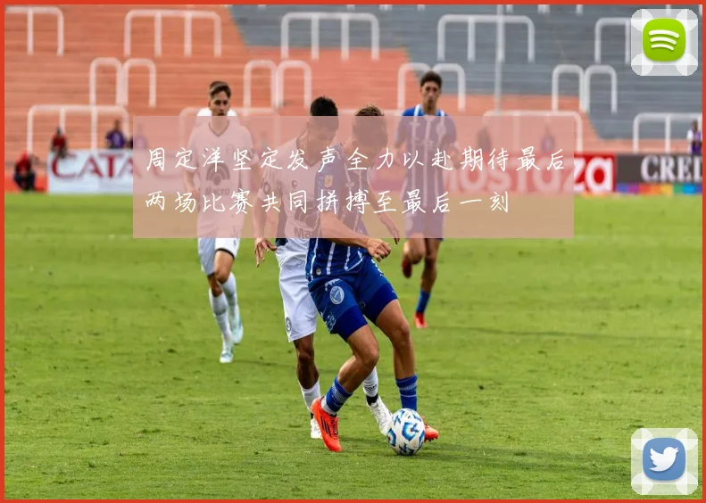 周定洋坚定发声全力以赴期待最后两场比赛共同拼搏至最后一刻