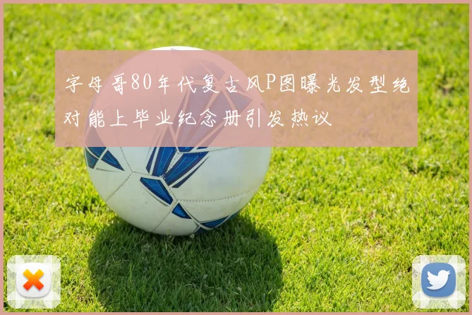 字母哥80年代复古风P图曝光发型绝对能上毕业纪念册引发热议