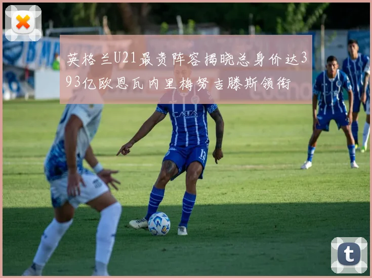 英格兰U21最贵阵容揭晓总身价达393亿欧恩瓦内里梅努吉滕斯领衔
