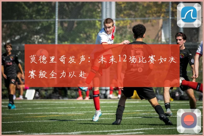 莫德里奇发声：未来12场比赛如决赛般全力以赴