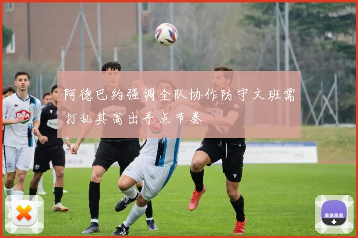 阿德巴约强调全队协作防守文班需打乱其高出手点节奏