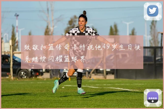 致敬扣篮传奇卡特祝他49岁生日快乐继续闪耀篮球界