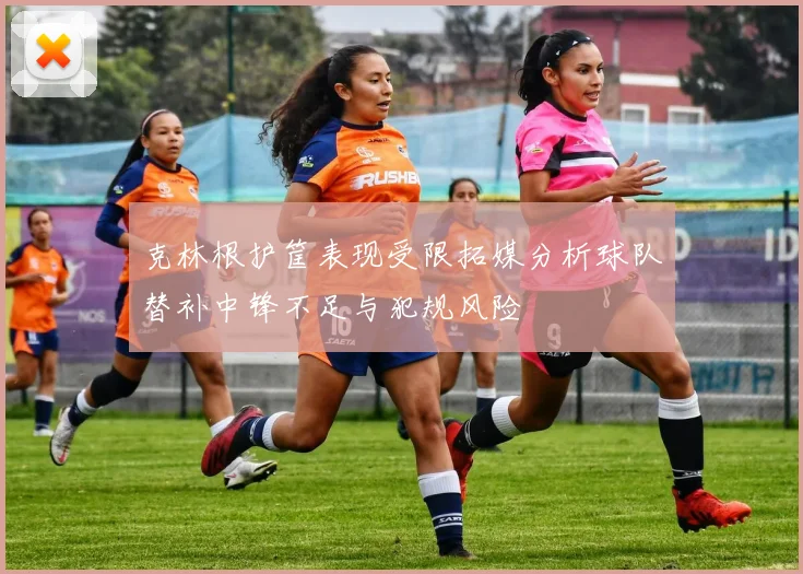 克林根护筐表现受限拓媒分析球队替补中锋不足与犯规风险