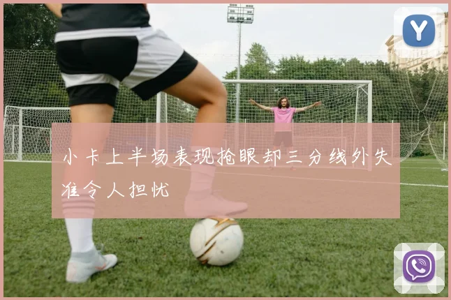 小卡上半场表现抢眼却三分线外失准令人担忧