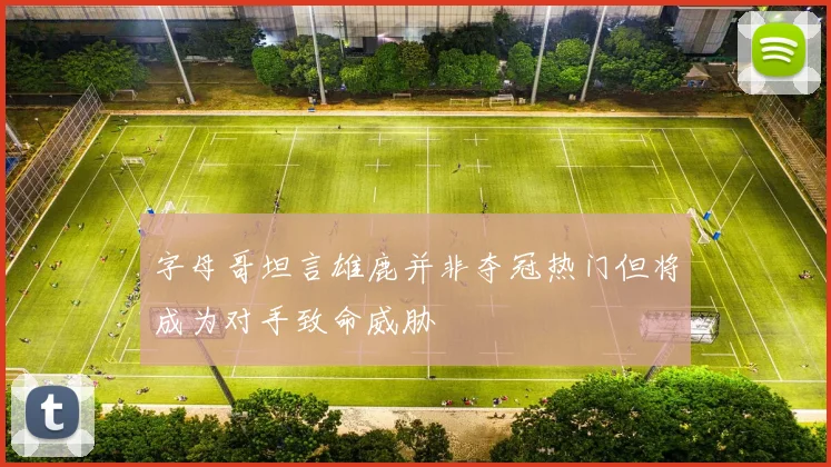 字母哥坦言雄鹿并非夺冠热门但将成为对手致命威胁