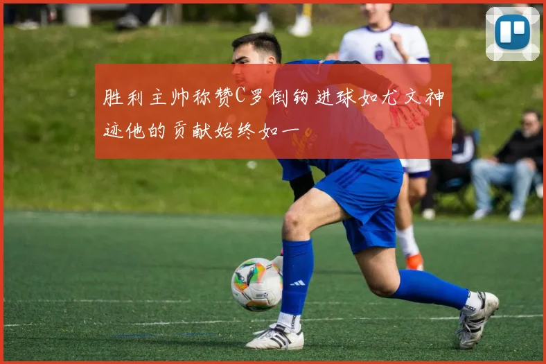 胜利主帅称赞C罗倒钩进球如尤文神迹他的贡献始终如一