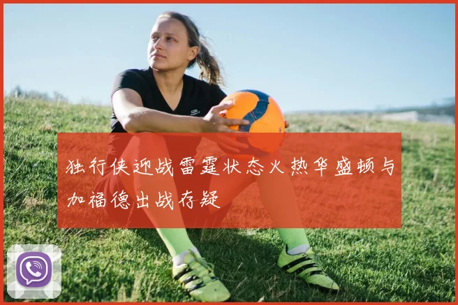 独行侠迎战雷霆状态火热华盛顿与加福德出战存疑