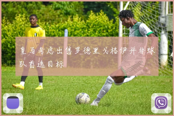 皇马考虑出售罗德里戈格伊并非球队首选目标