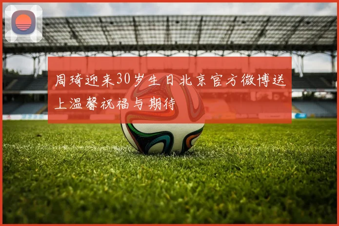 周琦迎来30岁生日北京官方微博送上温馨祝福与期待