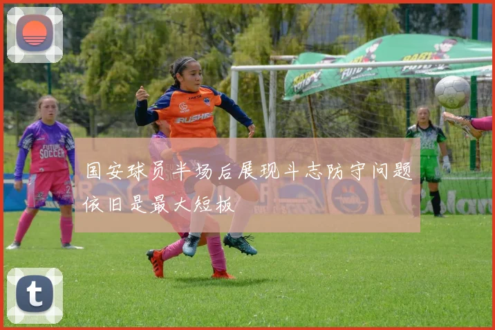 国安球员半场后展现斗志防守问题依旧是最大短板