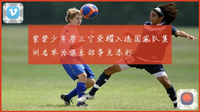 紫禁少年廖三宁荣耀入选国家队集训名单为俱乐部争光添彩
