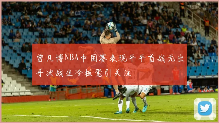 曾凡博NBA中国赛表现平平首战无出手次战坐冷板凳引关注