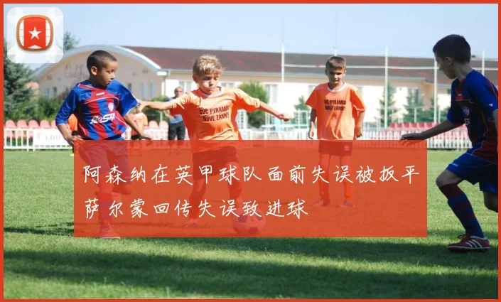 阿森纳在英甲球队面前失误被扳平萨尔蒙回传失误致进球