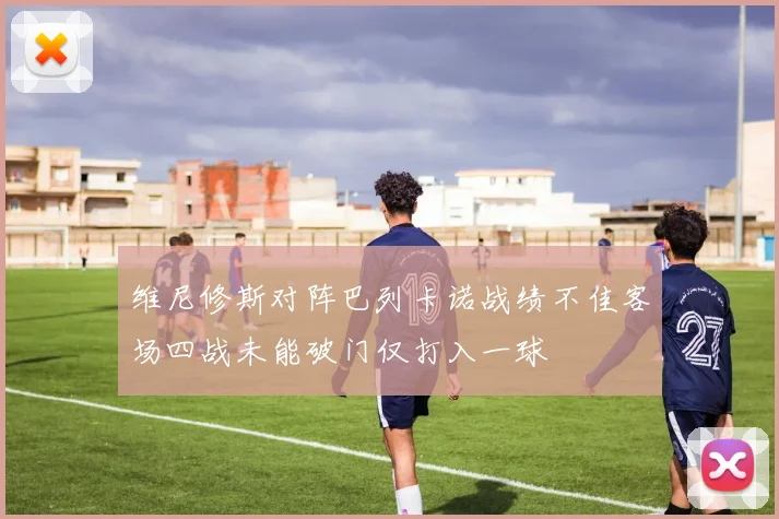维尼修斯对阵巴列卡诺战绩不佳客场四战未能破门仅打入一球