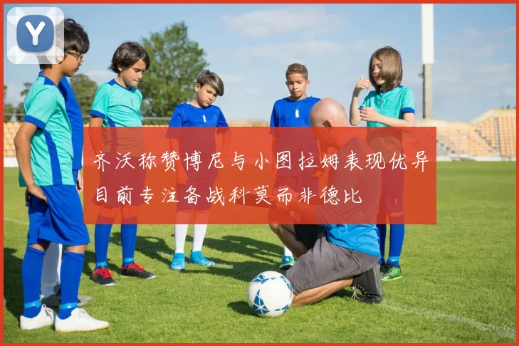 齐沃称赞博尼与小图拉姆表现优异目前专注备战科莫而非德比