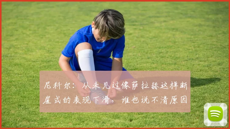 尼科尔：从未见过像萨拉赫这样断崖式的表现下滑，谁也说不清原因