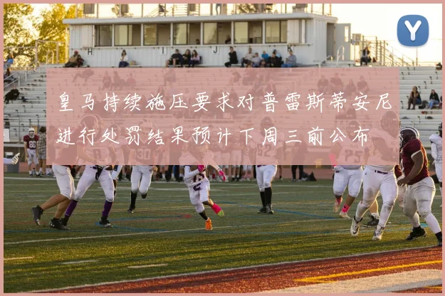 皇马持续施压要求对普雷斯蒂安尼进行处罚结果预计下周三前公布