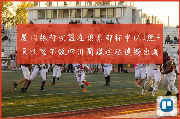 厦门银行女篮在俱乐部杯中以1胜4负收官不敌四川蜀道运达遗憾出局