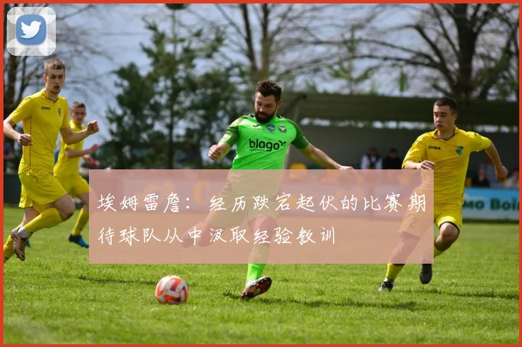 埃姆雷詹：经历跌宕起伏的比赛期待球队从中汲取经验教训