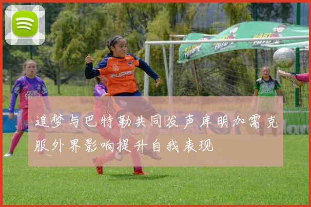 追梦与巴特勒共同发声库明加需克服外界影响提升自我表现