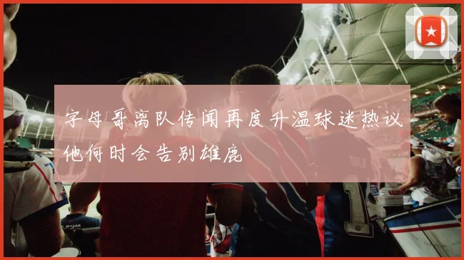 字母哥离队传闻再度升温球迷热议他何时会告别雄鹿