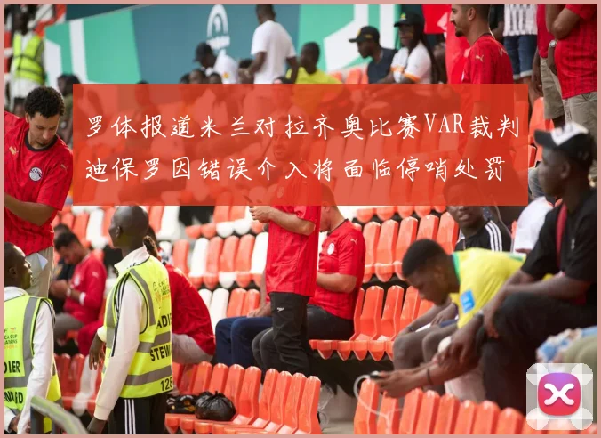 罗体报道米兰对拉齐奥比赛VAR裁判迪保罗因错误介入将面临停哨处罚