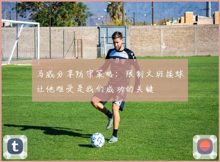 马威分享防守策略：限制文班接球让他难受是我们成功的关键