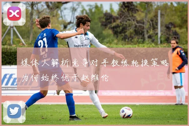 媒体人解析竞争对手教练轮换策略为何始终优于赵维伦