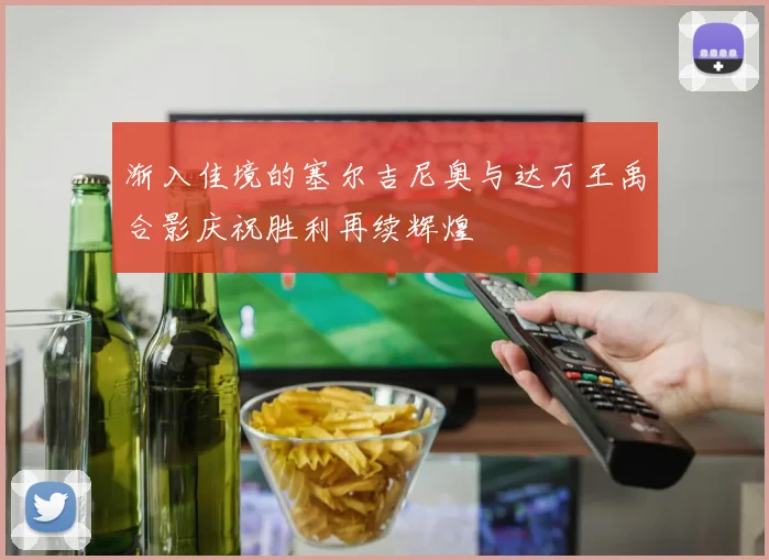 渐入佳境的塞尔吉尼奥与达万王禹合影庆祝胜利再续辉煌