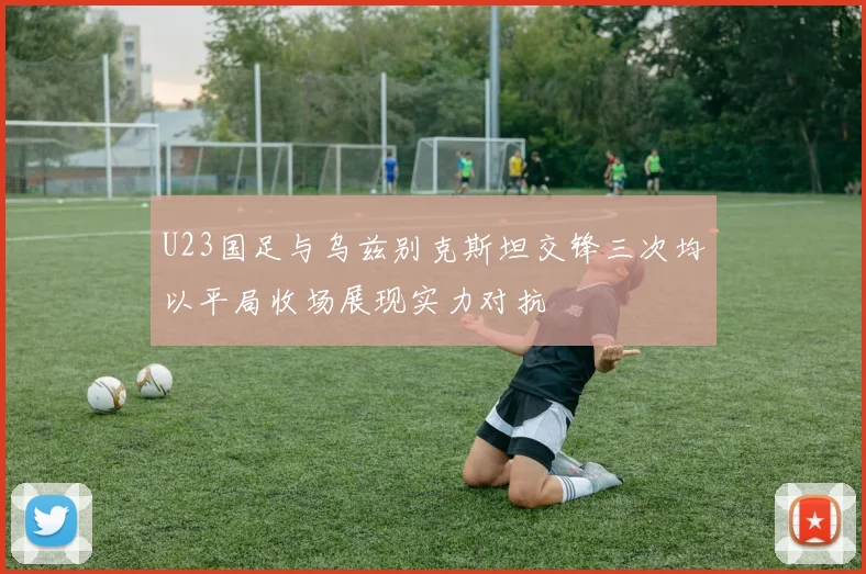 U23国足与乌兹别克斯坦交锋三次均以平局收场展现实力对抗